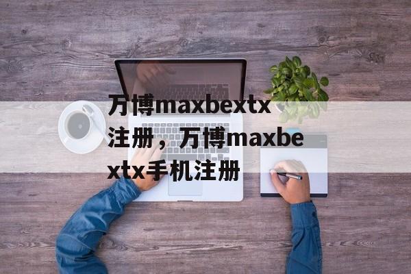 万博maxbextx注册，万博maxbextx手机注册