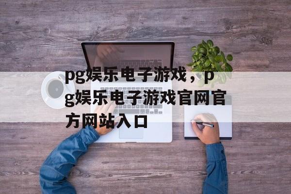 pg娱乐电子游戏，pg娱乐电子游戏官网官方网站入口